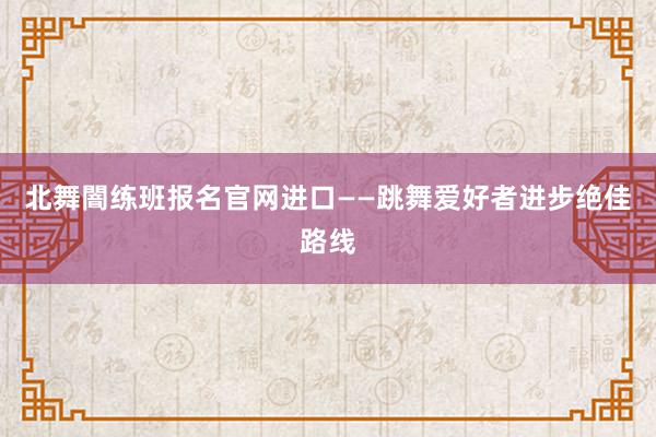 北舞闇练班报名官网进口——跳舞爱好者进步绝佳路线