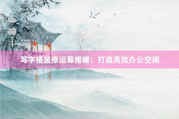 写字楼装修运筹帷幄：打造高效办公空间