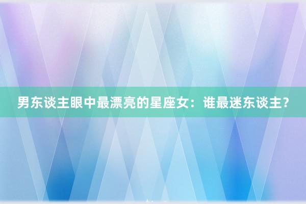男东谈主眼中最漂亮的星座女：谁最迷东谈主？