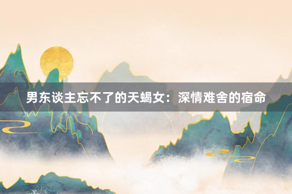 男东谈主忘不了的天蝎女：深情难舍的宿命