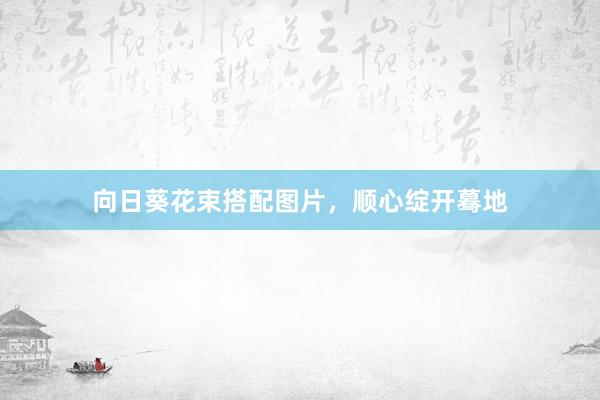 向日葵花束搭配图片，顺心绽开蓦地