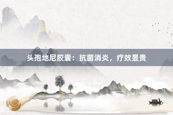 头孢地尼胶囊：抗菌消炎，疗效显贵